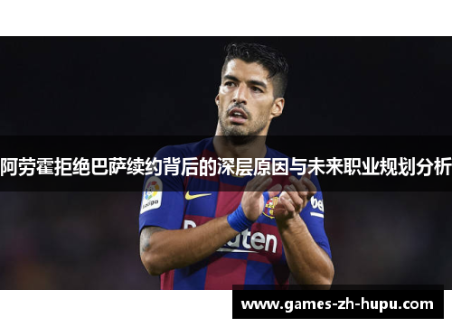 阿劳霍拒绝巴萨续约背后的深层原因与未来职业规划分析