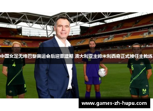 中国女足无缘巴黎奥运会后迎重建期 澳大利亚主帅米利西奇正式接任主教练