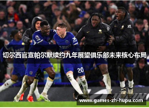 切尔西官宣帕尔默续约九年展望俱乐部未来核心布局