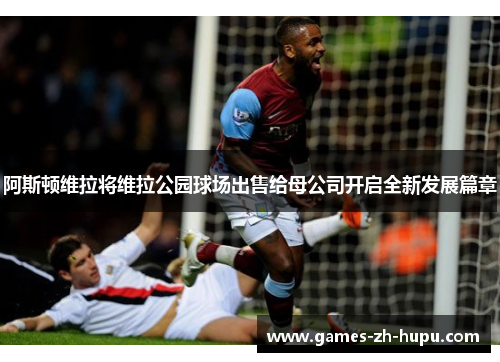 阿斯顿维拉将维拉公园球场出售给母公司开启全新发展篇章