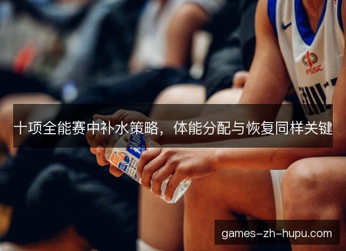 十项全能赛中补水策略，体能分配与恢复同样关键